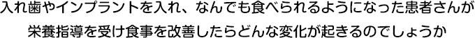入れ歯やインプラントを入れ、なんでも食べられるようになった患者さんが栄養指導を受け食事を改善したらどんな変化が起きるのでしょうか